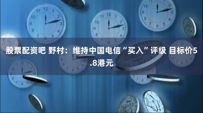 股票配资吧 野村：维持中国电信“买入”评级 目标价5.8港元