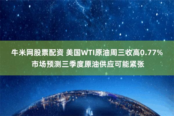 牛米网股票配资 美国WTI原油周三收高0.77% 市场预测三季度原油供应可能紧张