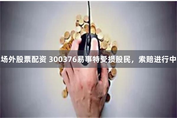 场外股票配资 300376易事特受损股民，索赔进行中