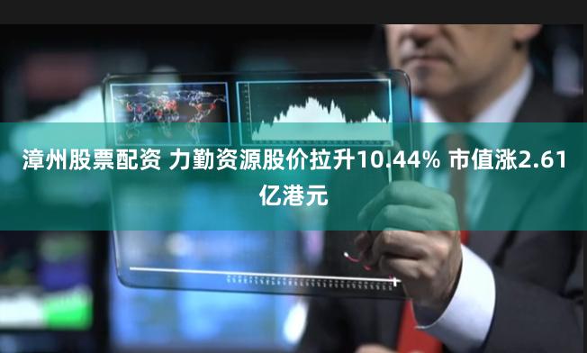 漳州股票配资 力勤资源股价拉升10.44% 市值涨2.61亿港元