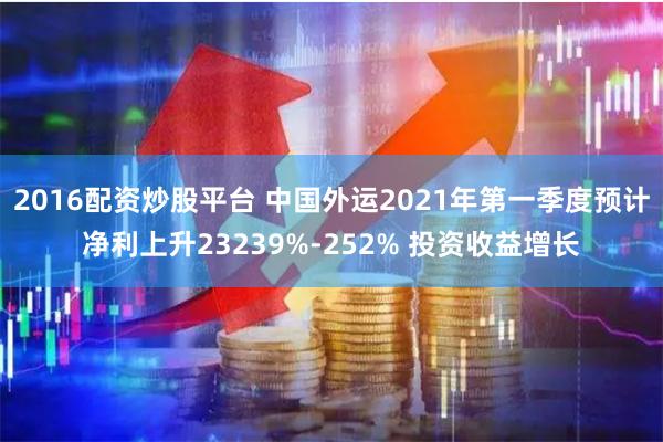 2016配资炒股平台 中国外运2021年第一季度预计净利上升23239%-252% 投资收益增长