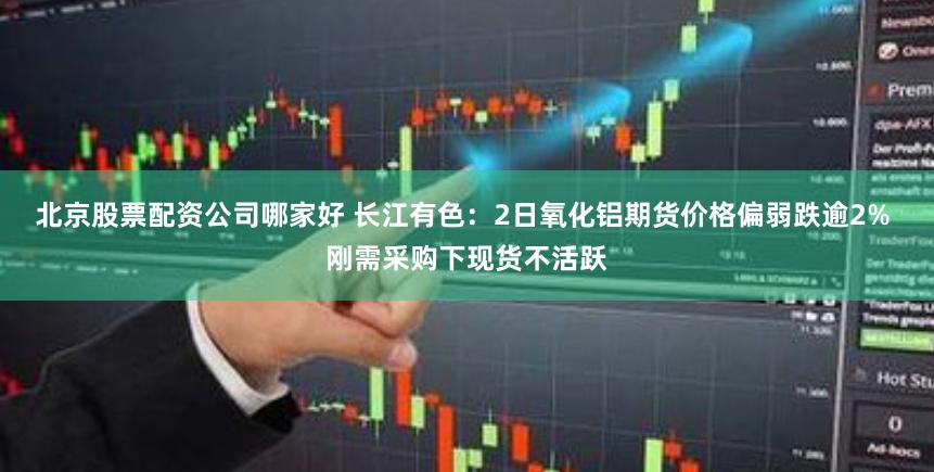 北京股票配资公司哪家好 长江有色：2日氧化铝期货价格偏弱跌逾2% 刚需采购下现货不活跃