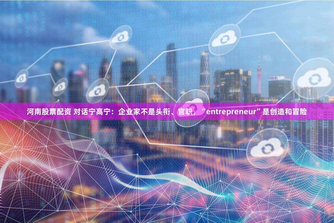 河南股票配资 对话宁高宁：企业家不是头衔、官职，“entrepreneur”是创造和冒险