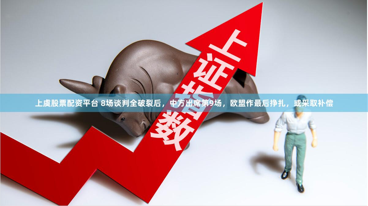 上虞股票配资平台 8场谈判全破裂后，中方出席第9场，欧盟作最后挣扎，或采取补偿