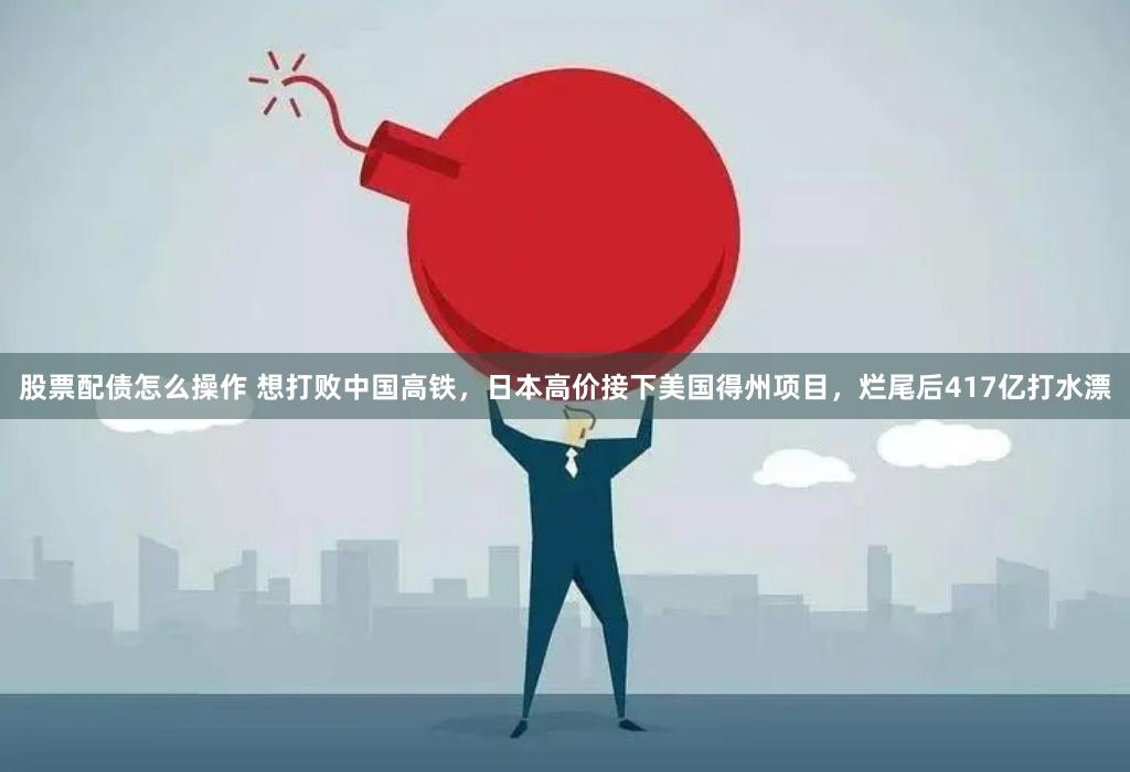 股票配债怎么操作 想打败中国高铁，日本高价接下美国得州项目，烂尾后417亿打水漂