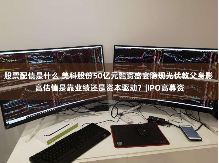 股票配债是什么 美科股份50亿元融资盛宴隐现光伏教父身影 高估值是靠业绩还是资本驱动？|IPO高募资