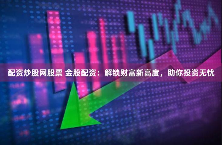 配资炒股网股票 金股配资：解锁财富新高度，助你投资无忧