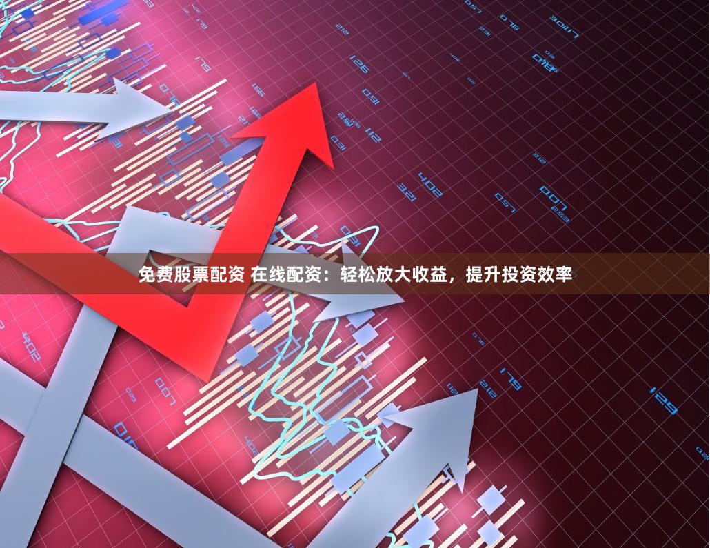 免费股票配资 在线配资：轻松放大收益，提升投资效率