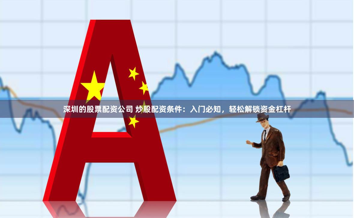 深圳的股票配资公司 炒股配资条件：入门必知，轻松解锁资金杠杆