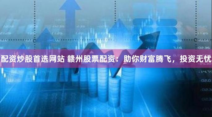配资炒股首选网站 赣州股票配资：助你财富腾飞，投资无忧