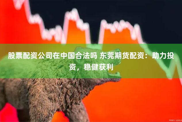 股票配资公司在中国合法吗 东莞期货配资：助力投资，稳健获利
