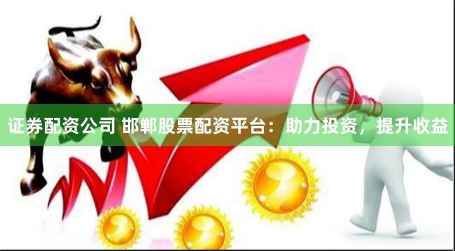 证券配资公司 邯郸股票配资平台：助力投资，提升收益