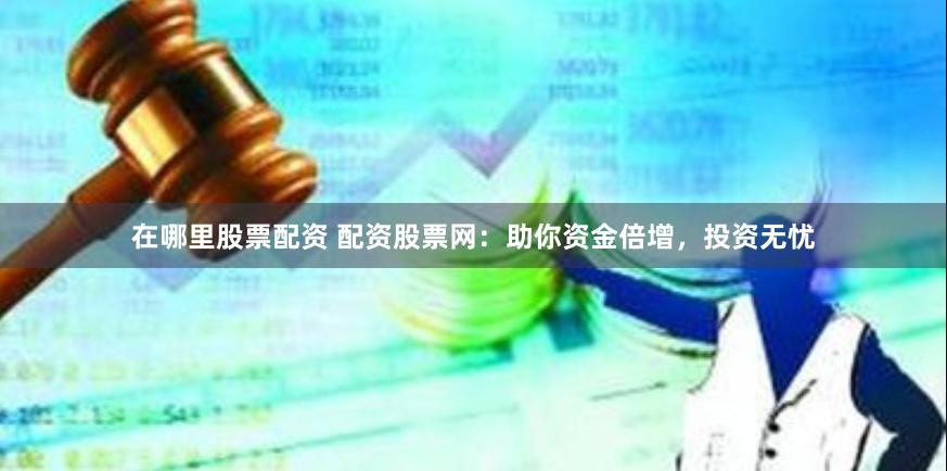 在哪里股票配资 配资股票网：助你资金倍增，投资无忧