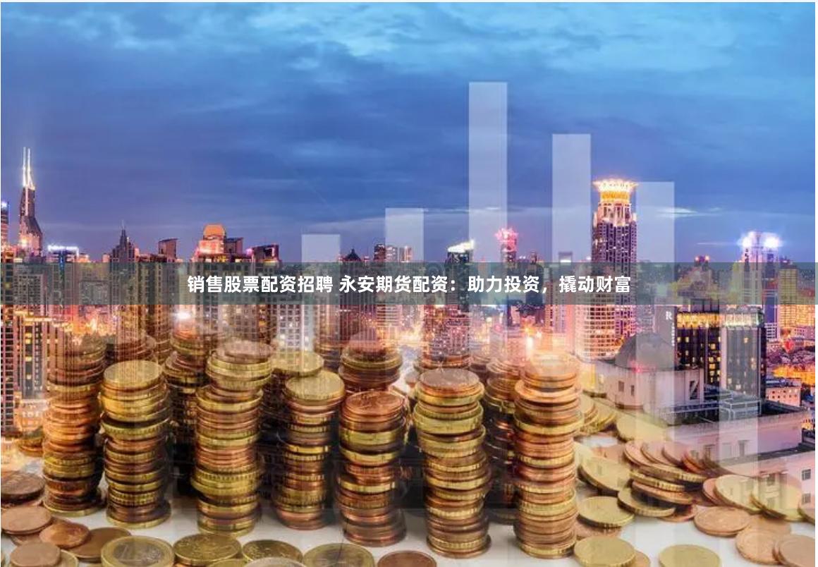 销售股票配资招聘 永安期货配资：助力投资，撬动财富