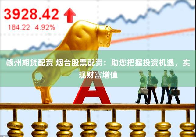 赣州期货配资 烟台股票配资：助您把握投资机遇，实现财富增值