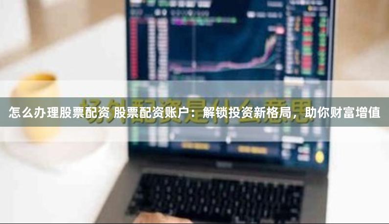 怎么办理股票配资 股票配资账户：解锁投资新格局，助你财富增值