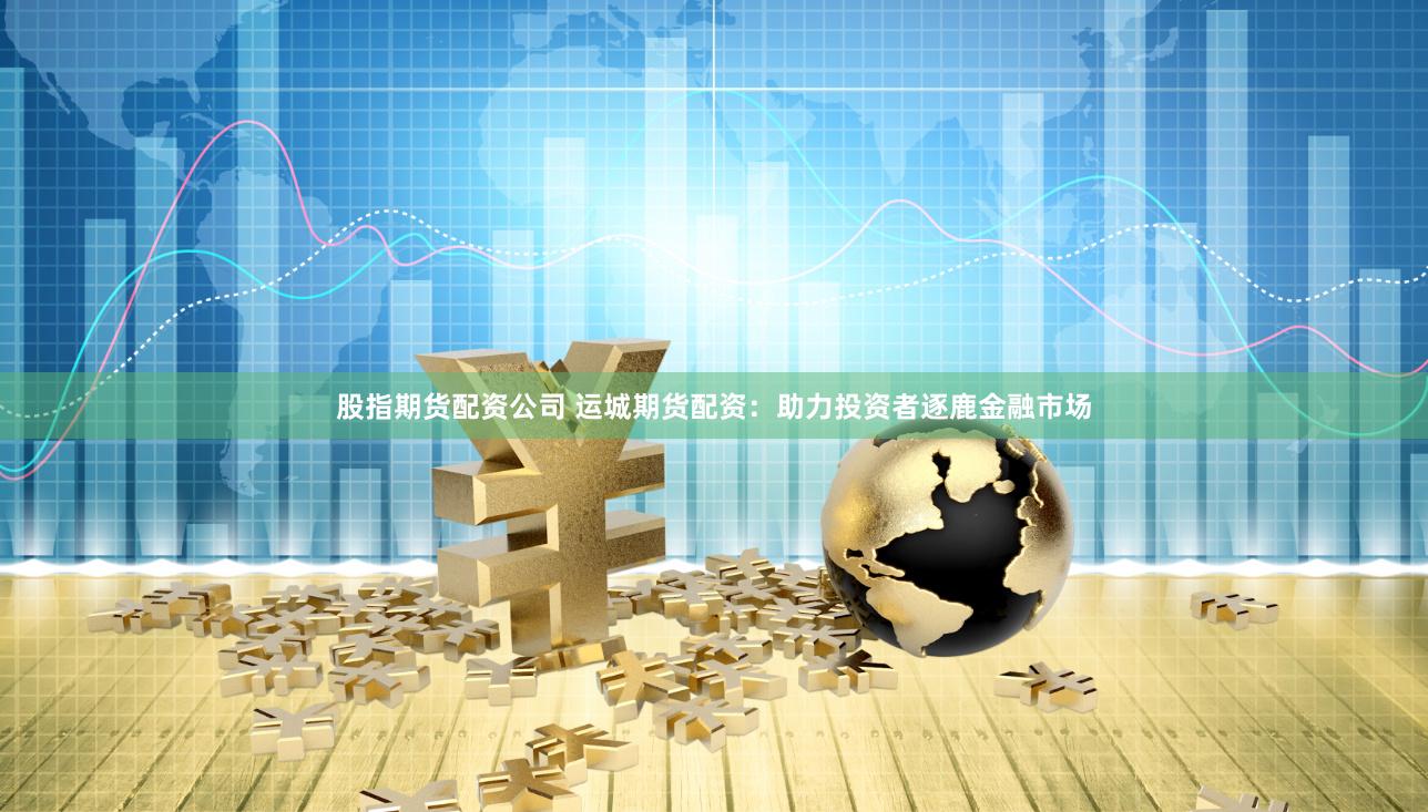 股指期货配资公司 运城期货配资：助力投资者逐鹿金融市场