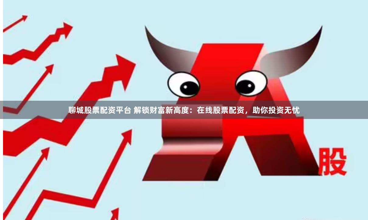 聊城股票配资平台 解锁财富新高度：在线股票配资，助你投资无忧
