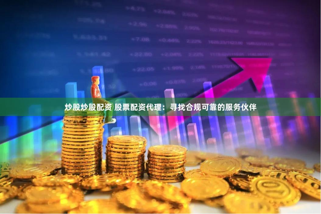 炒股炒股配资 股票配资代理：寻找合规可靠的服务伙伴