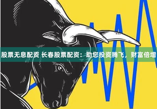 股票无息配资 长春股票配资：助您投资腾飞，财富倍增