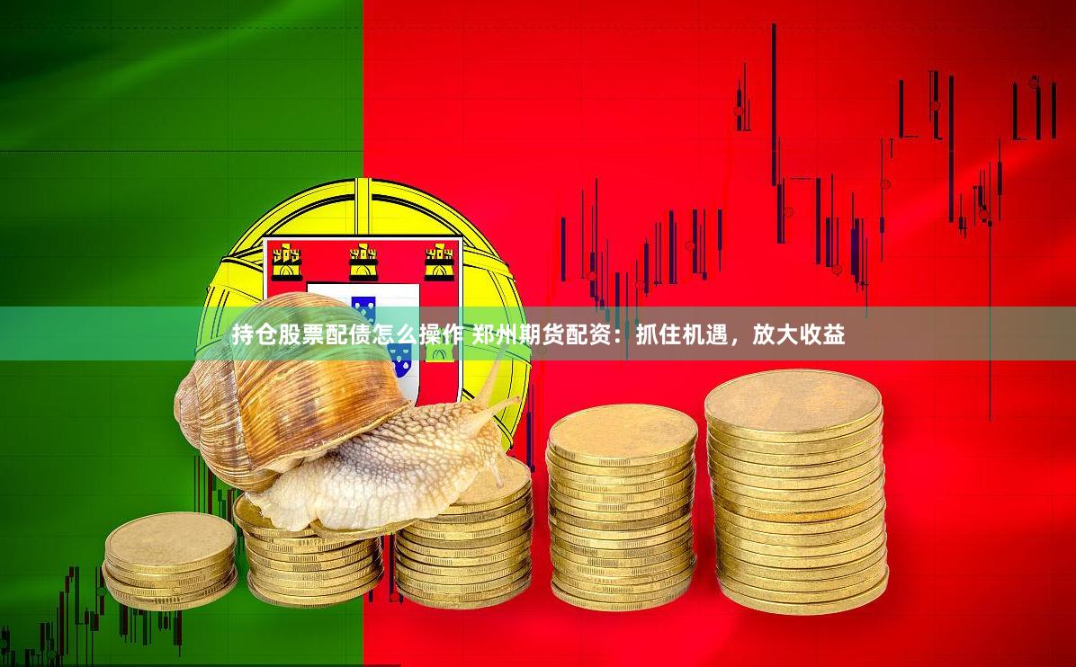 持仓股票配债怎么操作 郑州期货配资：抓住机遇，放大收益