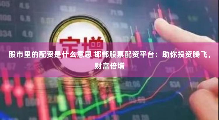 股市里的配资是什么意思 邯郸股票配资平台：助你投资腾飞，财富倍增