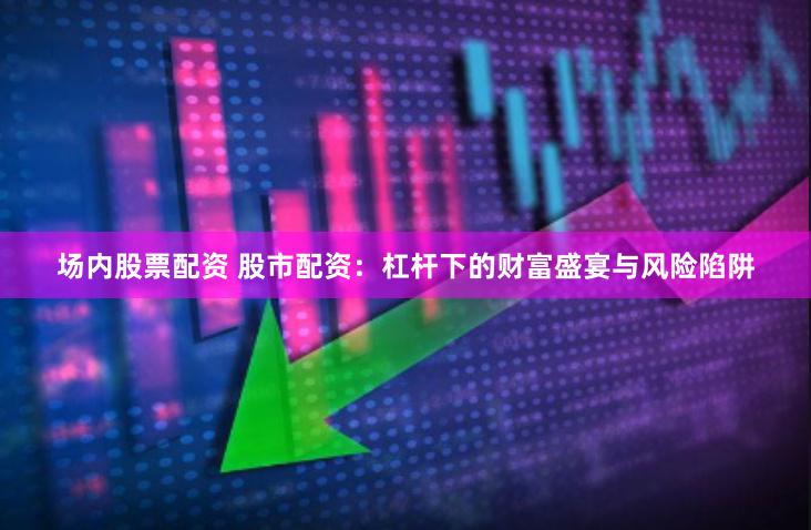 场内股票配资 股市配资：杠杆下的财富盛宴与风险陷阱