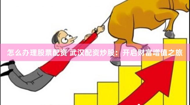 怎么办理股票配资 武汉配资炒股：开启财富增值之旅