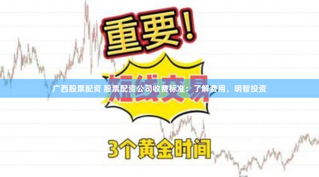 广西股票配资 股票配资公司收费标准：了解费用，明智投资