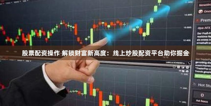 股票配资操作 解锁财富新高度：线上炒股配资平台助你掘金