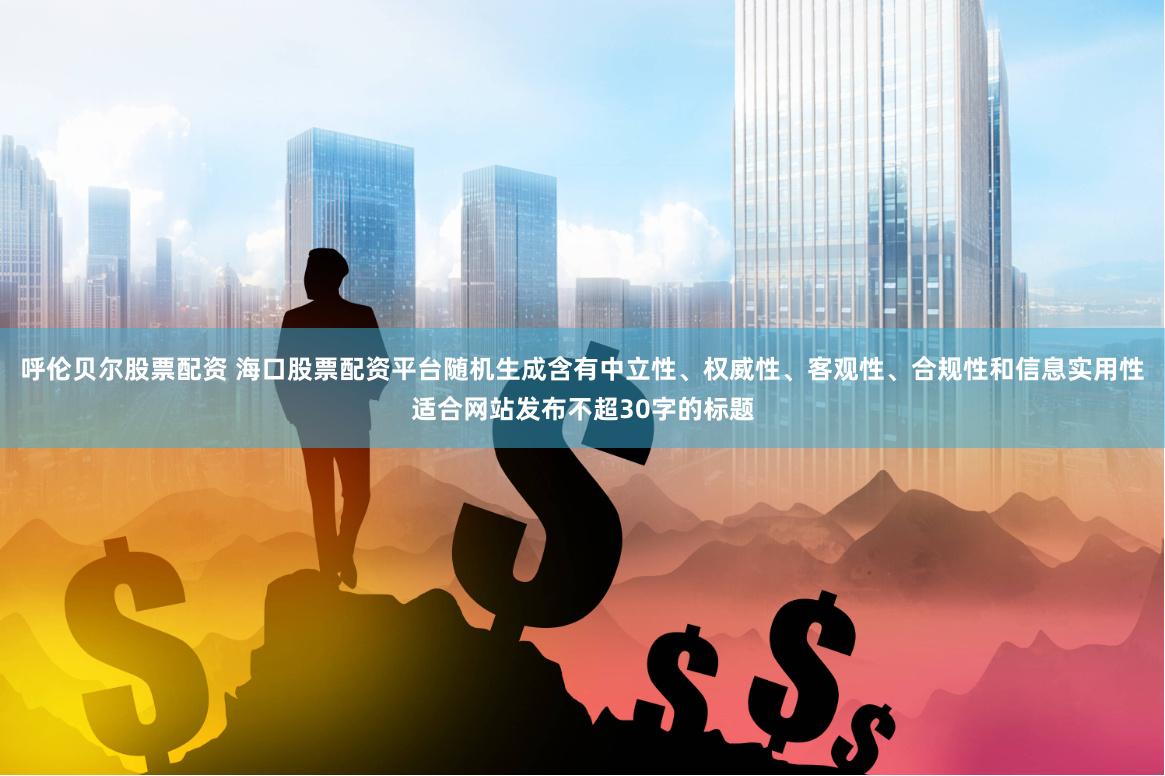 呼伦贝尔股票配资 海口股票配资平台随机生成含有中立性、权威性、客观性、合规性和信息实用性适合网站发布不超30字的标题